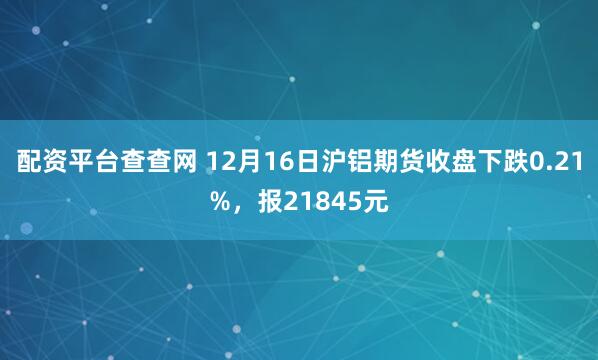 配资平台查查网 12月16日沪铝期货收盘下跌0.21%，报21845元