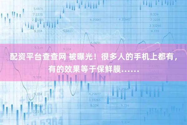 配资平台查查网 被曝光！很多人的手机上都有，有的效果等于保鲜膜……