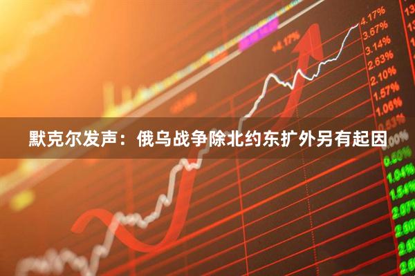 默克尔发声：俄乌战争除北约东扩外另有起因