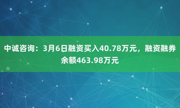 中诚咨询：3月6日融资买入40.78万元，融资融券余额463.98万元