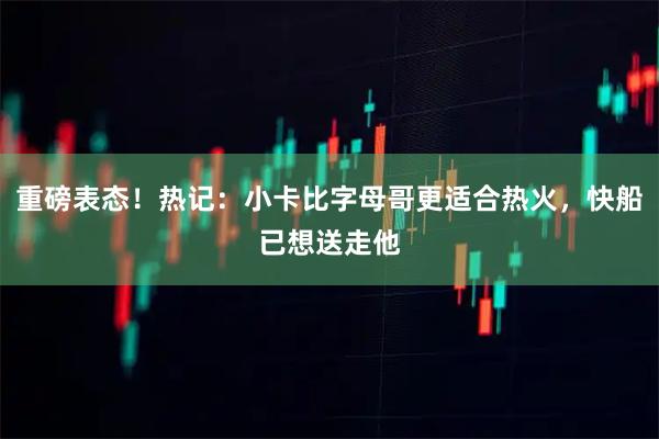 重磅表态！热记：小卡比字母哥更适合热火，快船已想送走他