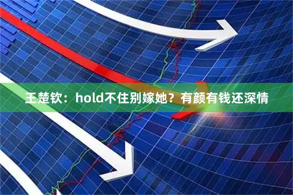 王楚钦：hold不住别嫁她？有颜有钱还深情