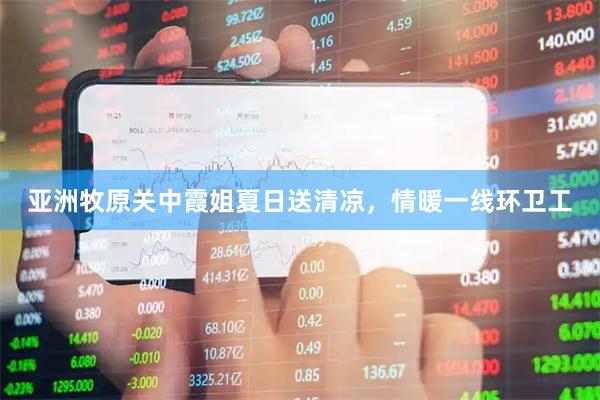 亚洲牧原关中霞姐夏日送清凉，情暖一线环卫工